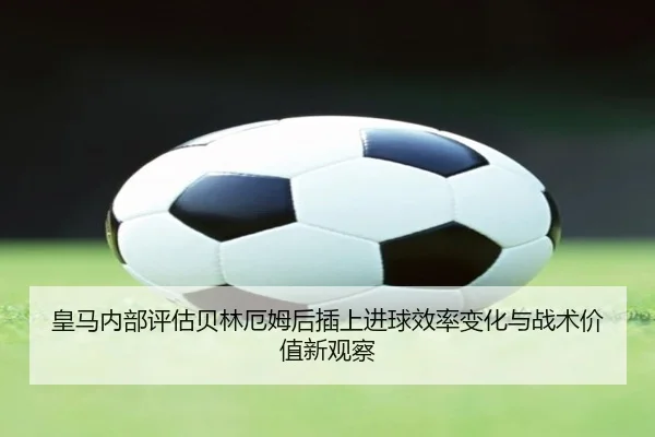 皇马内部评估贝林厄姆后插上进球效率变化与战术价值新观察