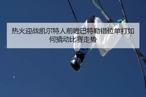 热火迎战凯尔特人前瞻巴特勒错位单打如何撬动比赛走势
